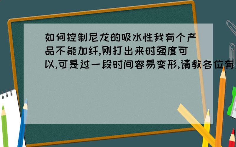 如何控制尼龙的吸水性我有个产品不能加纤,刚打出来时强度可以,可是过一段时间容易变形,请教各位有没有什么好的办法.