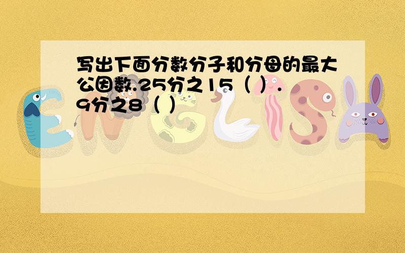 写出下面分数分子和分母的最大公因数.25分之15（ ）.9分之8（ ）