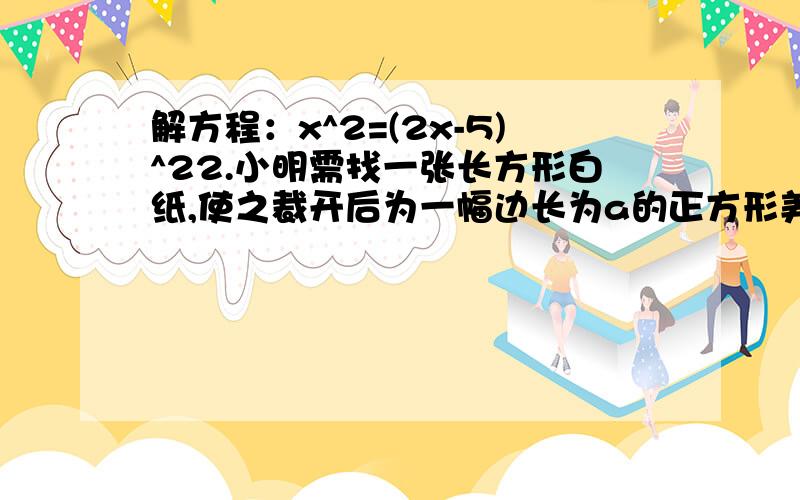 解方程：x^2=(2x-5)^22.小明需找一张长方形白纸,使之裁开后为一幅边长为a的正方形美术作品镶边,要求四周边宽都