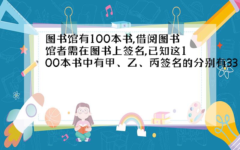 图书馆有100本书,借阅图书馆者需在图书上签名,已知这100本书中有甲、乙、丙签名的分别有33、44和55本,其中同时有