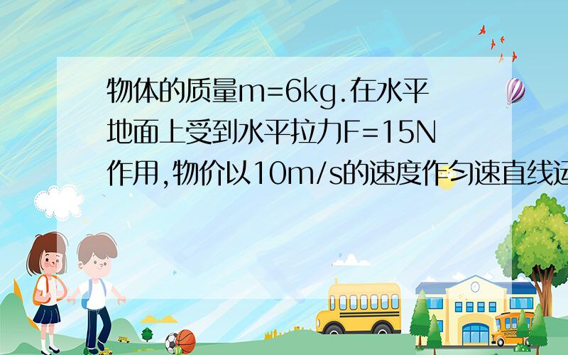 物体的质量m=6kg.在水平地面上受到水平拉力F=15N作用,物价以10m/s的速度作匀速直线运动,求：力F撤去物体