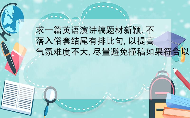 求一篇英语演讲稿题材新颖,不落入俗套结尾有排比句,以提高气氛难度不大,尽量避免撞稿如果符合以上要求,提高悬赏至50