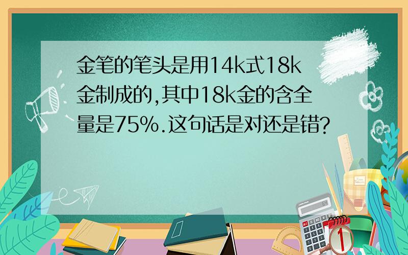 金笔的笔头是用14k式18k金制成的,其中18k金的含全量是75%.这句话是对还是错?