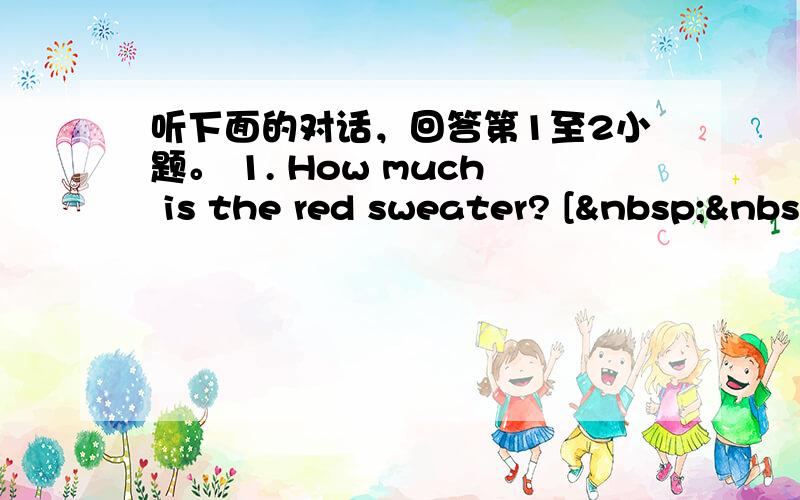 听下面的对话，回答第1至2小题。 1. How much is the red sweater? [ &nbs