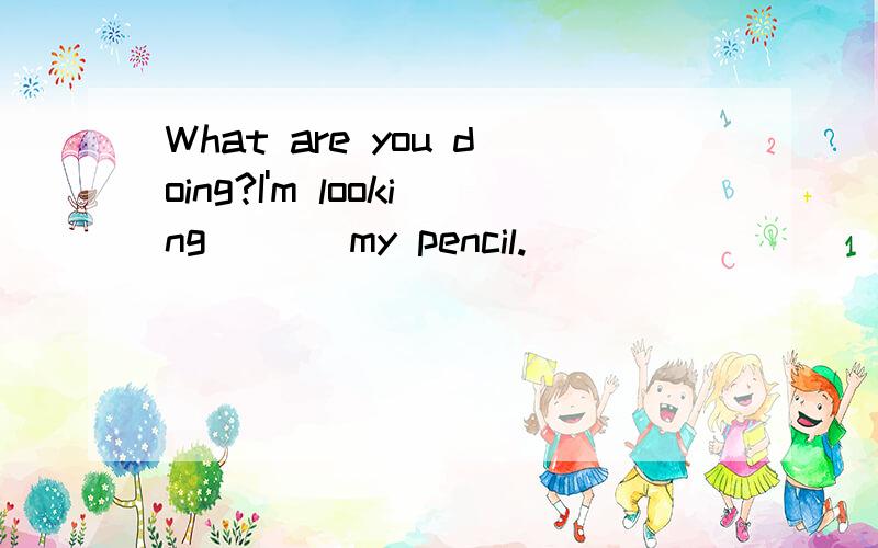 What are you doing?I'm looking ___my pencil.