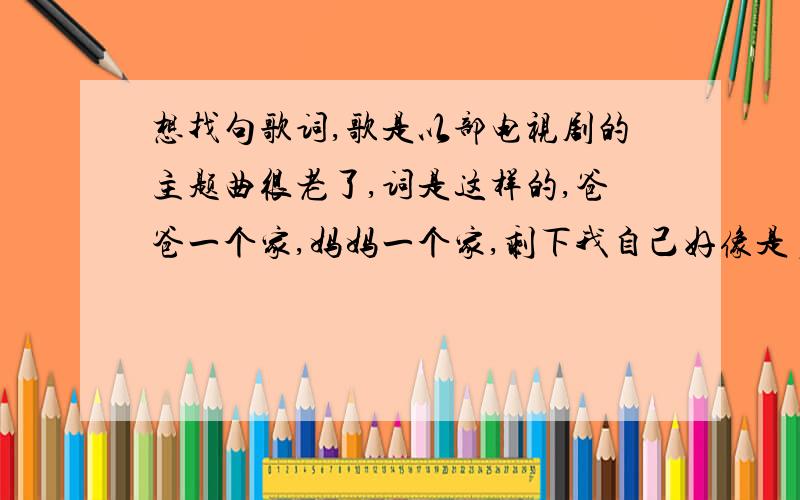 想找句歌词,歌是以部电视剧的主题曲很老了,词是这样的,爸爸一个家,妈妈一个家,剩下我自己好像是多余