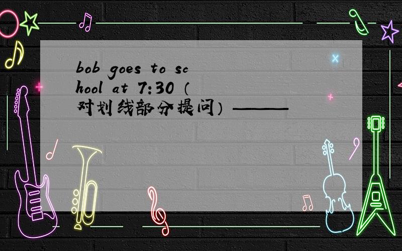 bob goes to school at 7:30 （对划线部分提问） ———