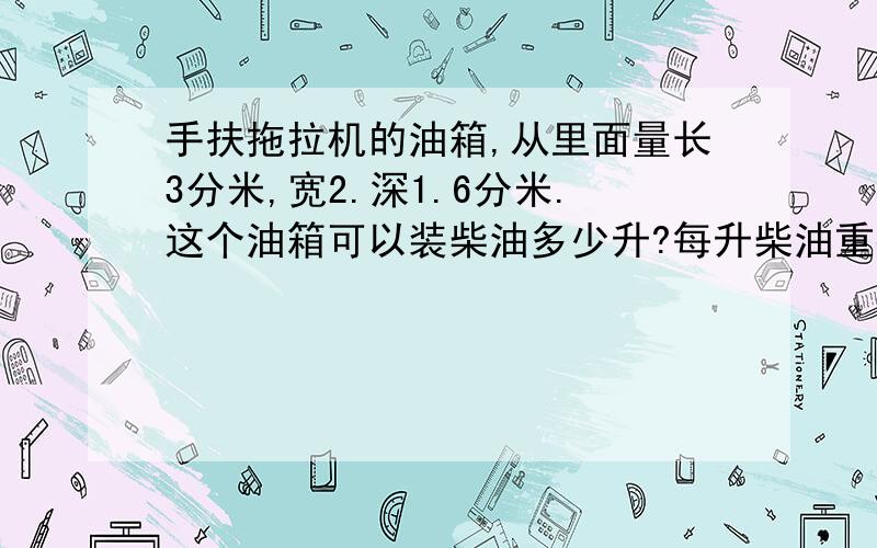 手扶拖拉机的油箱,从里面量长3分米,宽2.深1.6分米.这个油箱可以装柴油多少升?每升柴油重按0.8