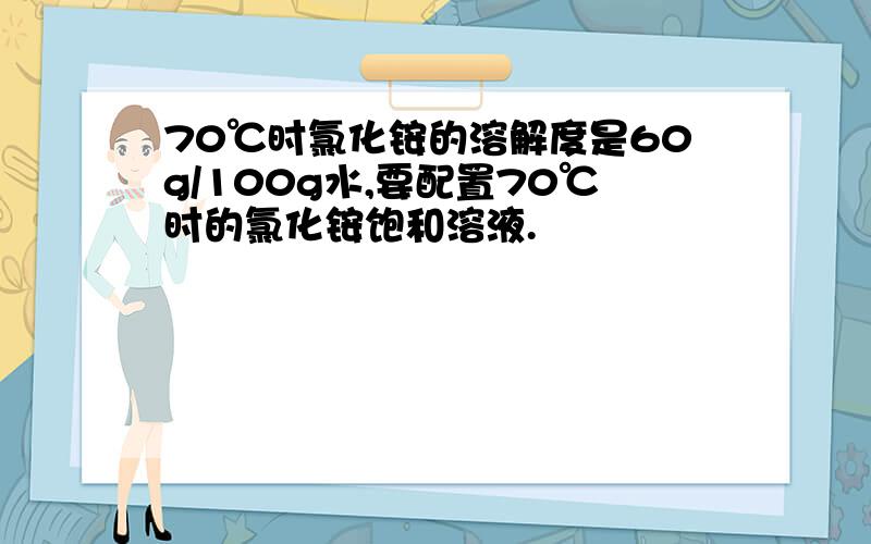 70℃时氯化铵的溶解度是60g/100g水,要配置70℃时的氯化铵饱和溶液.