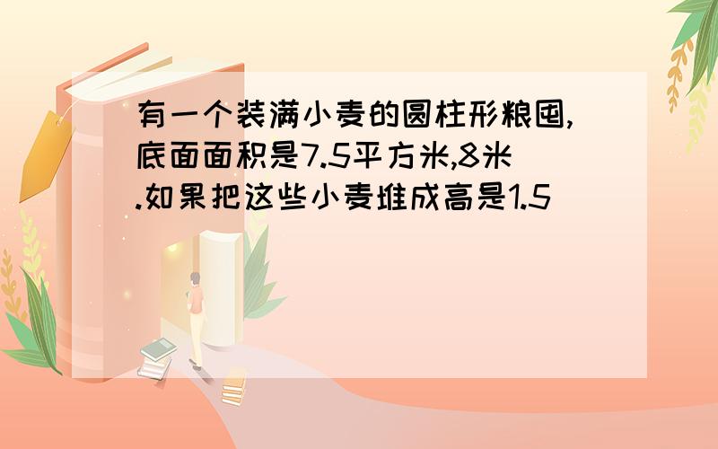 有一个装满小麦的圆柱形粮囤,底面面积是7.5平方米,8米.如果把这些小麦堆成高是1.5