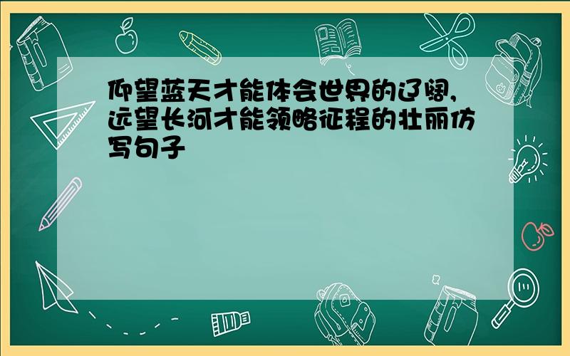 仰望蓝天才能体会世界的辽阔,远望长河才能领略征程的壮丽仿写句子