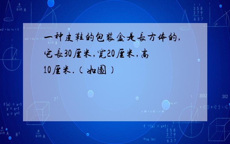 一种皮鞋的包装盒是长方体的,它长30厘米,宽20厘米,高10厘米.（如图）