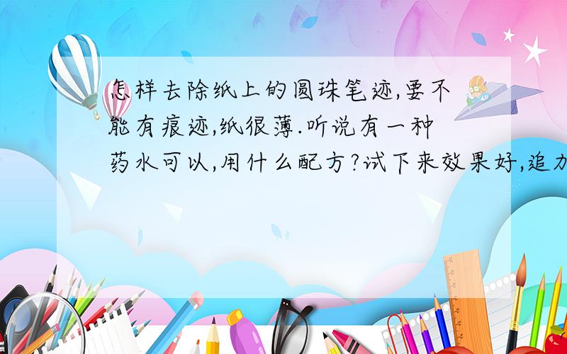 怎样去除纸上的圆珠笔迹,要不能有痕迹,纸很薄.听说有一种药水可以,用什么配方?试下来效果好,追加100分.