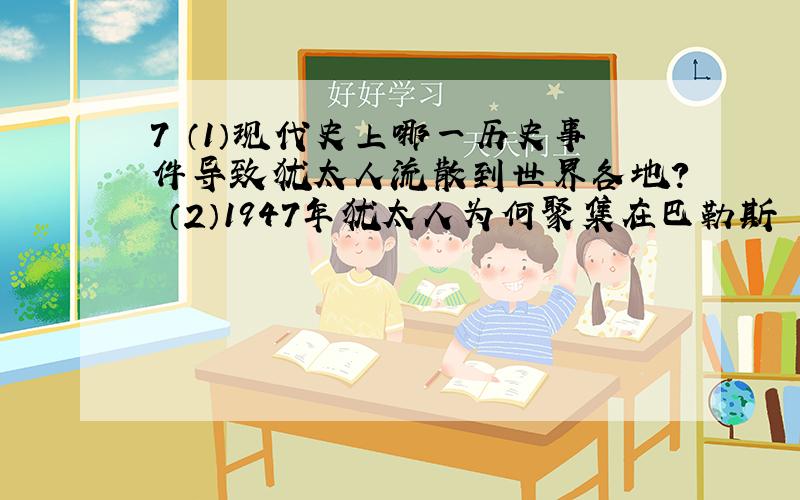 7 （1）现代史上哪一历史事件导致犹太人流散到世界各地？ （2）1947年犹太人为何聚集在巴勒斯