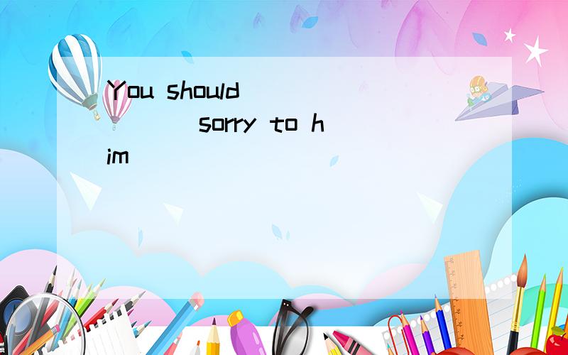 You should ______ sorry to him