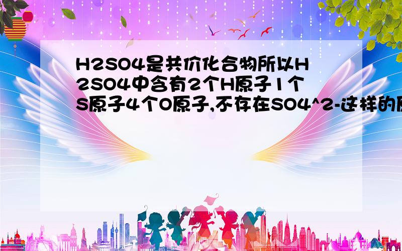 H2SO4是共价化合物所以H2SO4中含有2个H原子1个S原子4个O原子,不存在SO4^2-这样的原子团?