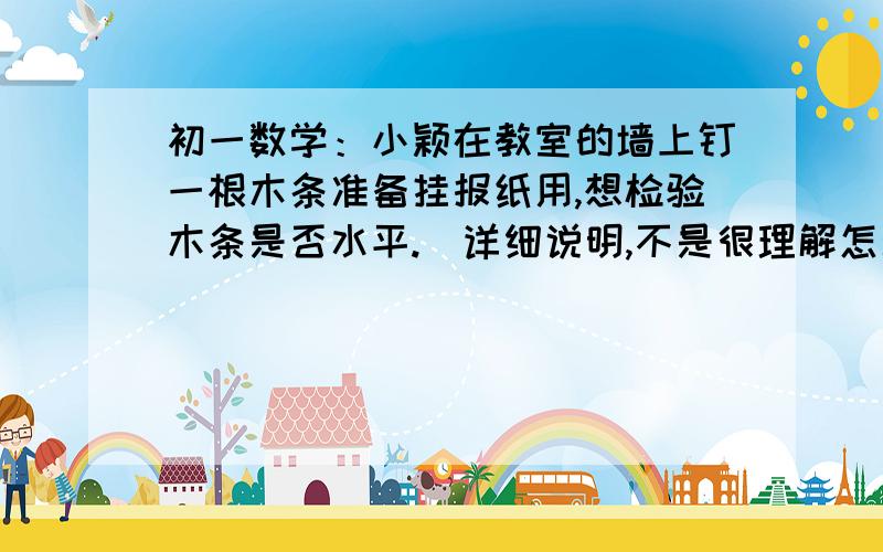 初一数学：小颖在教室的墙上钉一根木条准备挂报纸用,想检验木条是否水平.（详细说明,不是很理解怎么做