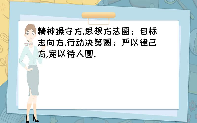 精神操守方,思想方法圆；目标志向方,行动决策圆；严以律己方,宽以待人圆.