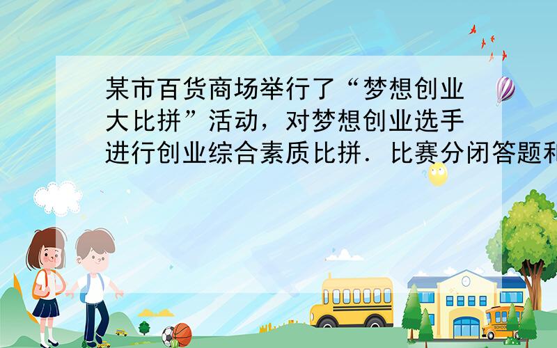 某市百货商场举行了“梦想创业大比拼”活动，对梦想创业选手进行创业综合素质比拼．比赛分闭答题和实体店实践两部分进行，其中的