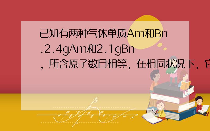 已知有两种气体单质Am和Bn.2.4gAm和2.1gBn，所含原子数目相等，在相同状况下，它们的体积比为2：3。A和B的