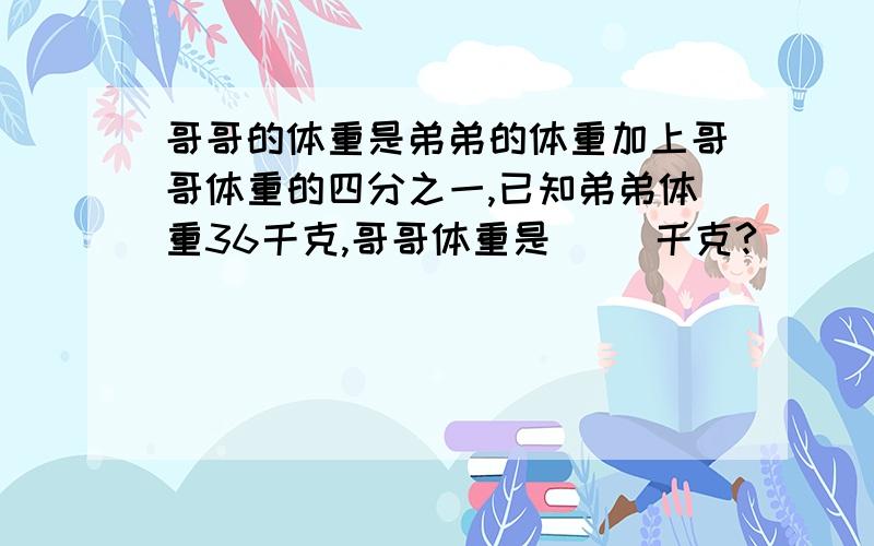 哥哥的体重是弟弟的体重加上哥哥体重的四分之一,已知弟弟体重36千克,哥哥体重是（ ）千克?