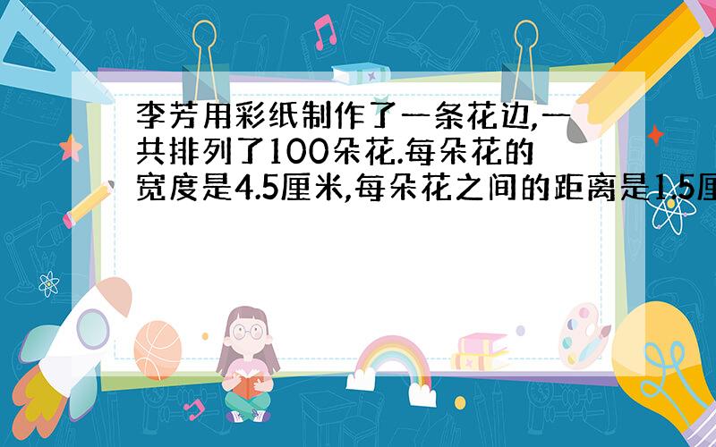 李芳用彩纸制作了一条花边,一共排列了100朵花.每朵花的宽度是4.5厘米,每朵花之间的距离是1.5厘米.这条