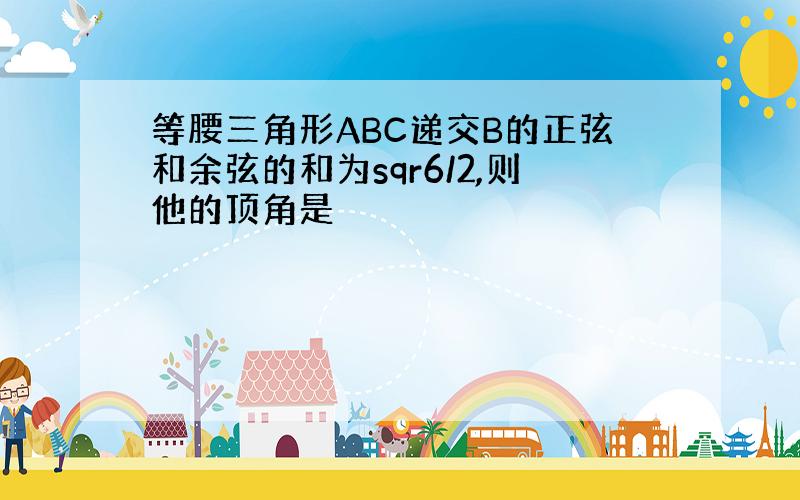 等腰三角形ABC递交B的正弦和余弦的和为sqr6/2,则他的顶角是