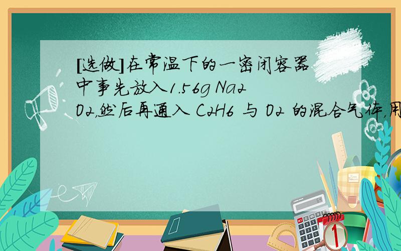 [选做]在常温下的一密闭容器中事先放入1.56g Na2O2，然后再通入 C2H6 与 O2 的混合气体，用电火花引爆，