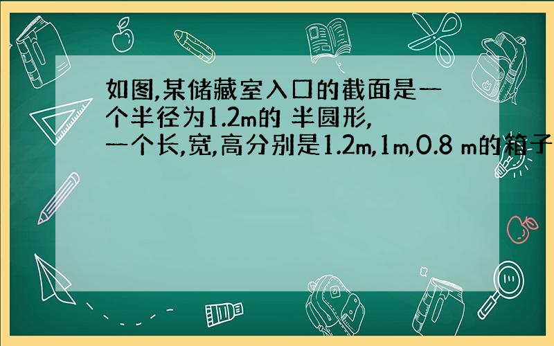 如图,某储藏室入口的截面是一个半径为1.2m的 半圆形,一个长,宽,高分别是1.2m,1m,0.8 m的箱子能放进储藏室