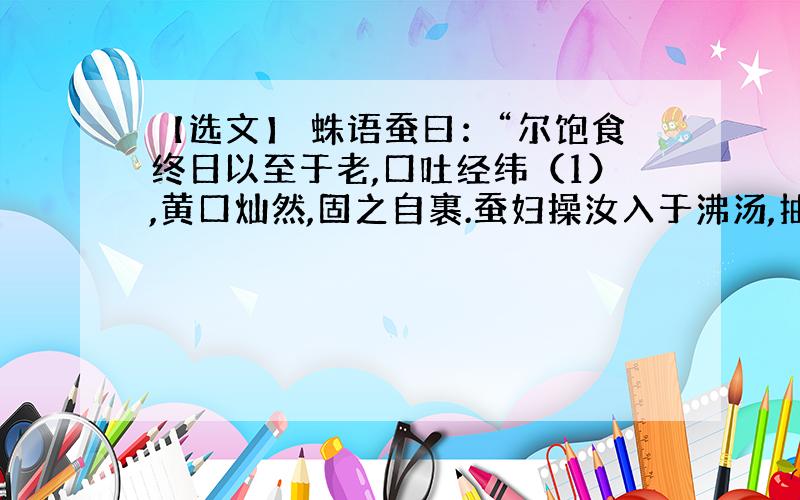 【选文】 蛛语蚕曰：“尔饱食终日以至于老,口吐经纬（1）,黄口灿然,固之自裹.蚕妇操汝入于沸汤,抽为