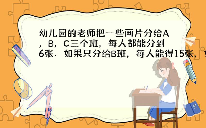 幼儿园的老师把一些画片分给A，B，C三个班，每人都能分到6张．如果只分给B班，每人能得15张，如果只分给C班，每人能得1