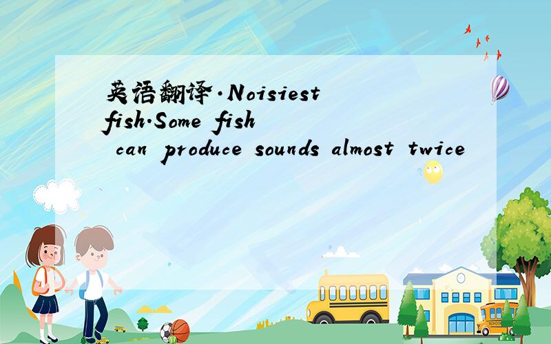 英语翻译·Noisiest fish.Some fish can produce sounds almost twice