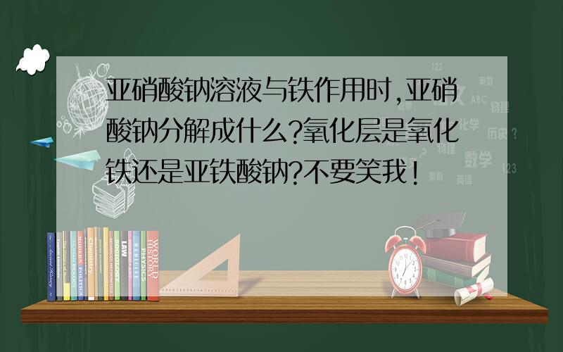 亚硝酸钠溶液与铁作用时,亚硝酸钠分解成什么?氧化层是氧化铁还是亚铁酸钠?不要笑我!