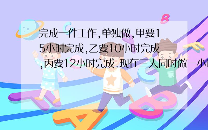 完成一件工作,单独做,甲要15小时完成,乙要10小时完成,丙要12小时完成.现在三人同时做一小时完成这件