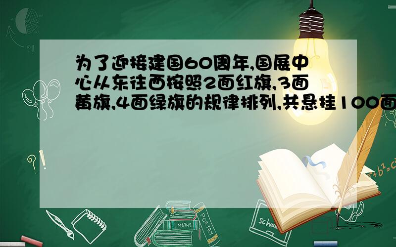 为了迎接建国60周年,国展中心从东往西按照2面红旗,3面黄旗,4面绿旗的规律排列,共悬挂100面彩旗,你能算出从东往西第