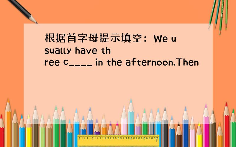 根据首字母提示填空：We usually have three c____ in the afternoon.Then