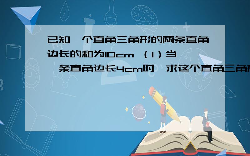 已知一个直角三角形的两条直角边长的和为10cm （1）当一条直角边长4cm时,求这个直角三角形的面积 （2）设这