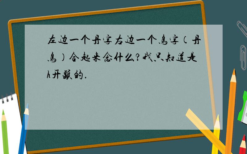 左边一个丹字右边一个鸟字（丹鸟）合起来念什么?我只知道是h开头的.