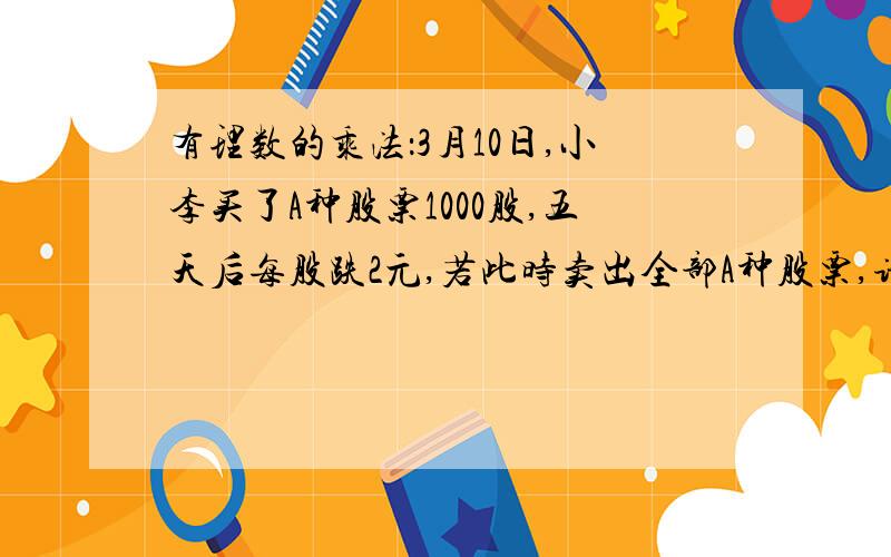 有理数的乘法：3月10日,小李买了A种股票1000股,五天后每股跌2元,若此时卖出全部A种股票,请问小李的收益情况如何（