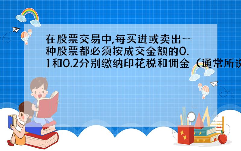 在股票交易中,每买进或卖出一种股票都必须按成交金额的0.1和0.2分别缴纳印花税和佣金（通常所说的手续费）