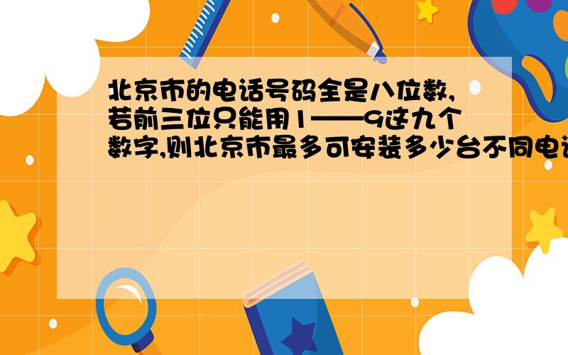 北京市的电话号码全是八位数,若前三位只能用1——9这九个数字,则北京市最多可安装多少台不同电话号码