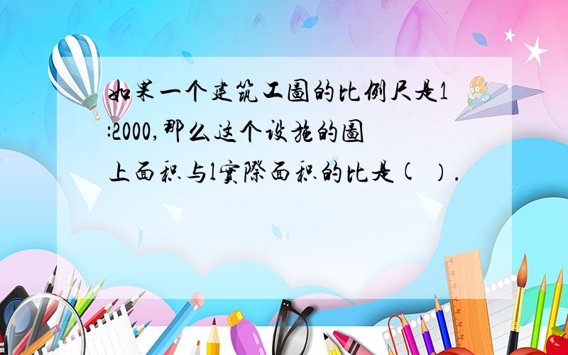 如果一个建筑工图的比例尺是1:2000,那么这个设施的图上面积与l实际面积的比是( ）.