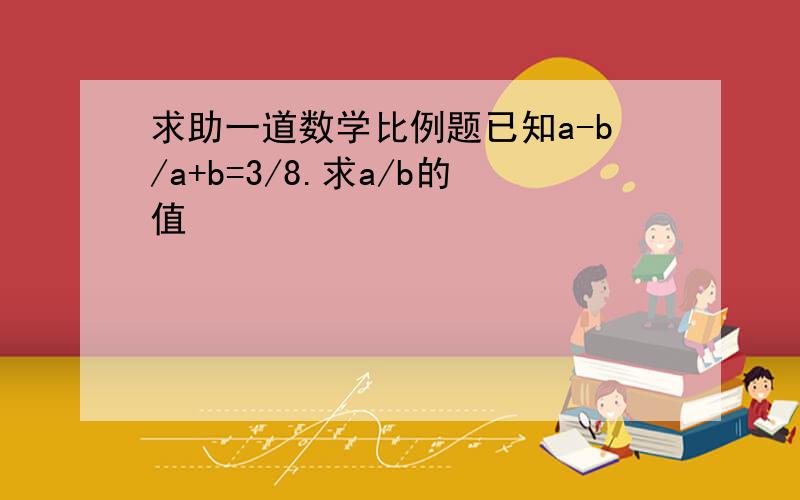 求助一道数学比例题已知a-b/a+b=3/8.求a/b的值