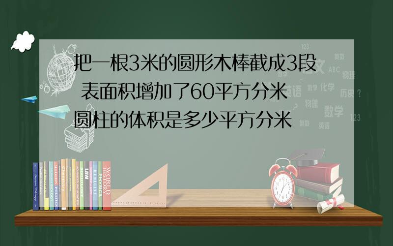 把一根3米的圆形木棒截成3段 表面积增加了60平方分米 圆柱的体积是多少平方分米