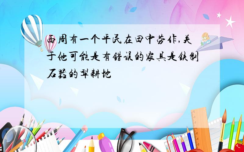 西周有一个平民在田中劳作,关于他可能是有错误的农具是铁制石器的犁耕地