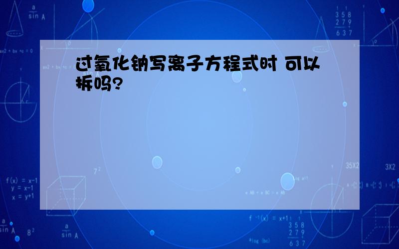 过氧化钠写离子方程式时 可以拆吗?