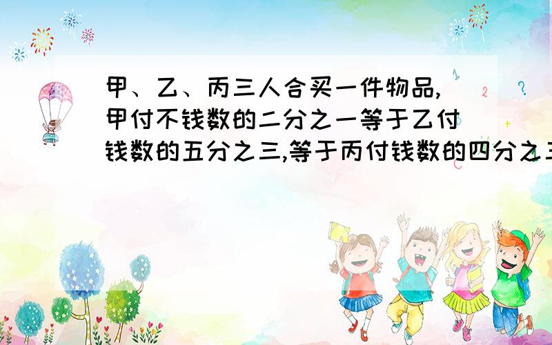 甲、乙、丙三人合买一件物品,甲付不钱数的二分之一等于乙付钱数的五分之三,等于丙付钱数的四分之三.以知乙比丙多付了500元