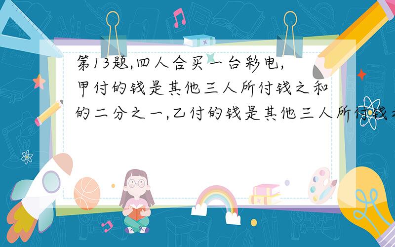 第13题,四人合买一台彩电,甲付的钱是其他三人所付钱之和的二分之一,乙付的钱是其他三人所付钱之和的三分之一,丙付的钱是其