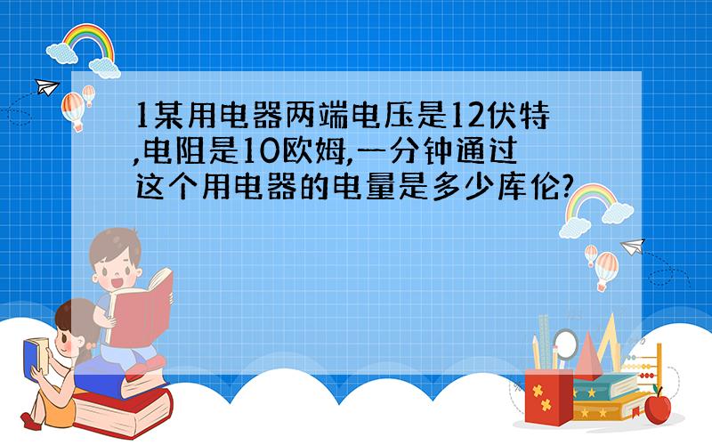 1某用电器两端电压是12伏特,电阻是10欧姆,一分钟通过这个用电器的电量是多少库伦?