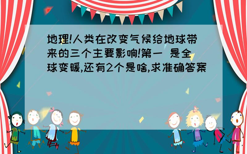 地理!人类在改变气候给地球带来的三个主要影响!第一 是全球变暖,还有2个是啥,求准确答案